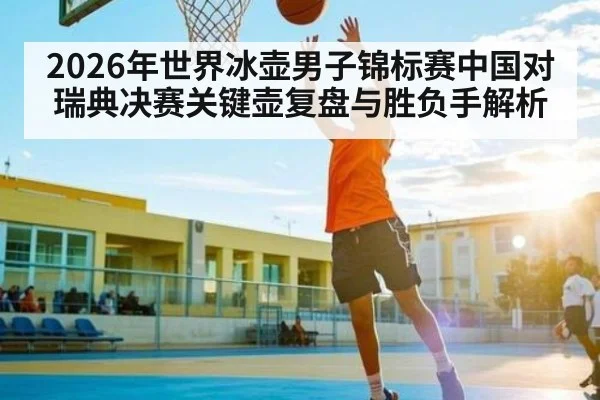 2026年世界冰壶男子锦标赛中国对瑞典决赛关键壶复盘与胜负手解析