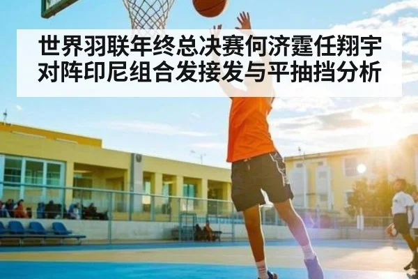 世界羽联年终总决赛何济霆任翔宇对阵印尼组合发接发与平抽挡分析